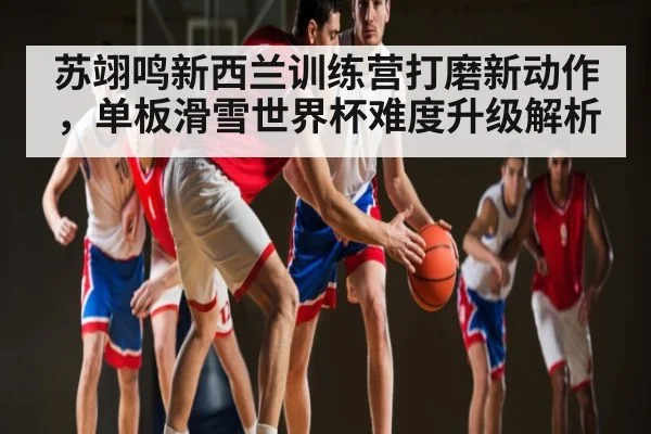 苏翊鸣新西兰训练营打磨新动作，单板滑雪世界杯难度升级解析