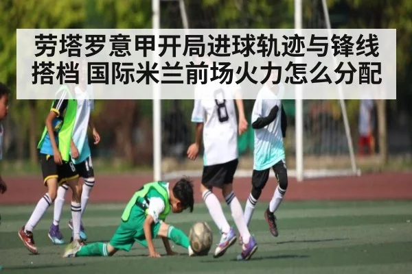 劳塔罗意甲开局进球轨迹与锋线搭档 国际米兰前场火力怎么分配