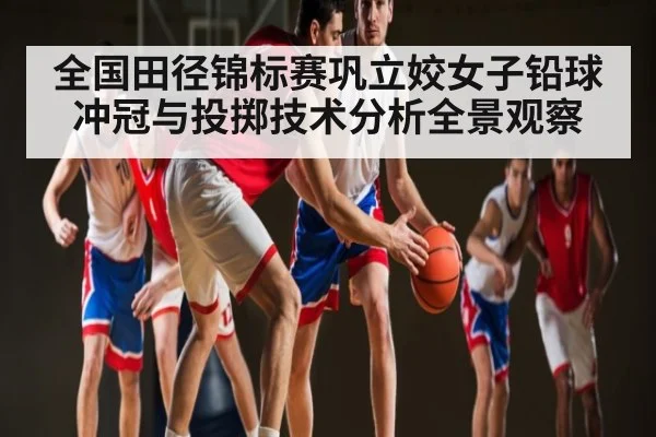 全国田径锦标赛巩立姣女子铅球冲冠与投掷技术分析全景观察