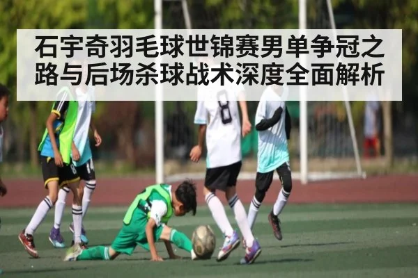 石宇奇羽毛球世锦赛男单争冠之路与后场杀球战术深度全面解析